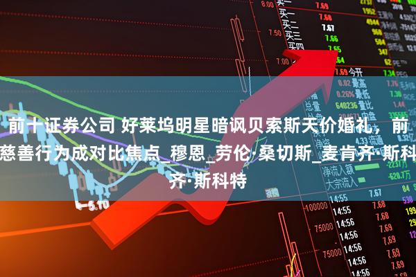 前十证券公司 好莱坞明星暗讽贝索斯天价婚礼，前妻慈善行为成对比焦点_穆恩_劳伦·桑切斯_麦肯齐·斯科特