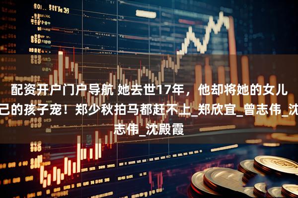 配资开户门户导航 她去世17年，他却将她的女儿当自己的孩子宠！郑少秋拍马都赶不上_郑欣宜_曾志伟_沈殿霞
