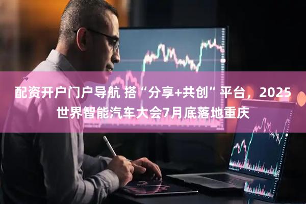 配资开户门户导航 搭“分享+共创”平台，2025世界智能汽车大会7月底落地重庆