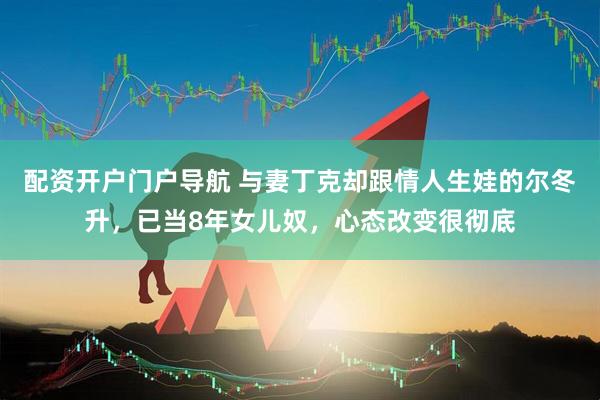 配资开户门户导航 与妻丁克却跟情人生娃的尔冬升，已当8年女儿奴，心态改变很彻底