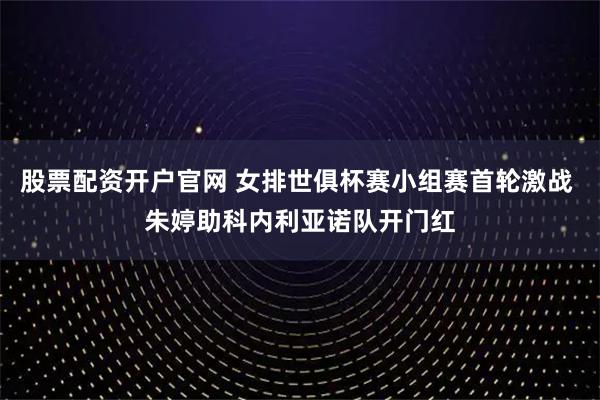 股票配资开户官网 女排世俱杯赛小组赛首轮激战 朱婷助科内利亚诺队开门红