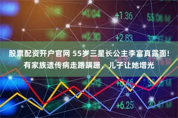 股票配资开户官网 55岁三星长公主李富真露面!有家族遗传病走路蹒跚，儿子让她增光