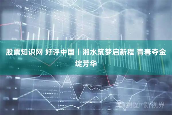 股票知识网 好评中国丨湘水筑梦启新程 青春夺金绽芳华