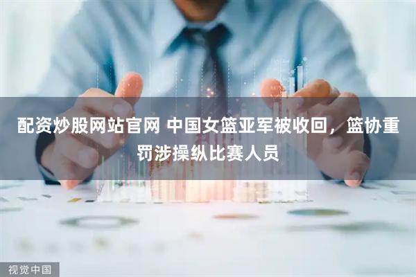 配资炒股网站官网 中国女篮亚军被收回，篮协重罚涉操纵比赛人员