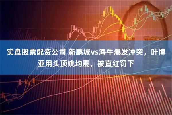 实盘股票配资公司 新鹏城vs海牛爆发冲突，叶博亚用头顶姚均晟，被直红罚下