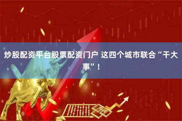 炒股配资平台股票配资门户 这四个城市联合“干大事”！