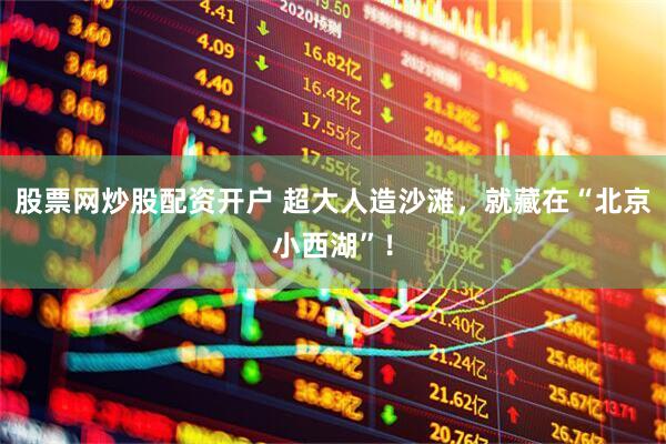 股票网炒股配资开户 超大人造沙滩，就藏在“北京小西湖”！