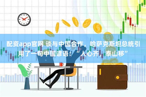 配资app官网 谈与中国合作，哈萨克斯坦总统引用了一句中国谚语：“人心齐，泰山移”